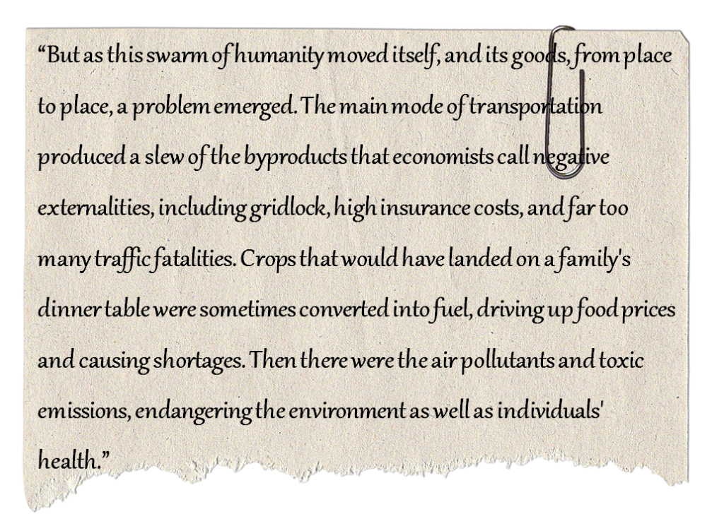 “But as this swarm of humanity moved itself, and its goods, from place to place, a problem emerged. The main mode of transportation produced a slew of the byproducts that economists call negative externalities, including gridlock, high insurance costs, and far too many traffic fatalities. Crops that would have landed on a family's dinner table were sometimes converted into fuel, driving up food prices and causing shortages. Then there were the air pollutants and toxic emissions, endangering the environment as well as individuals' health.”